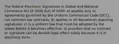 The federal Electronic Signatures in Global and National Commerce Act (E-SIGN Act) of 2000: a) applies only to agreements governed by the Uniform Commercial Code (UCC), not common law contracts. b) applies to all documents requiring signatures. c) is a uniform law that must be adopted by the states before it becomes effective. d) provides that no contract or signature can be denied legal effect solely because it is in electronic form.