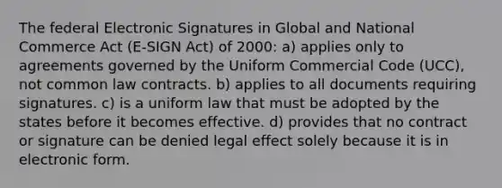 The federal Electronic Signatures in Global and National Commerce Act (E-SIGN Act) of 2000: a) applies only to agreements governed by the Uniform Commercial Code (UCC), not common law contracts. b) applies to all documents requiring signatures. c) is a uniform law that must be adopted by the states before it becomes effective. d) provides that no contract or signature can be denied legal effect solely because it is in electronic form.