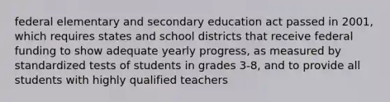 federal elementary and secondary education act passed in 2001, which requires states and school districts that receive federal funding to show adequate yearly progress, as measured by standardized tests of students in grades 3-8, and to provide all students with highly qualified teachers