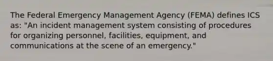 The Federal Emergency Management Agency (FEMA) defines ICS as: "An incident management system consisting of procedures for organizing personnel, facilities, equipment, and communications at the scene of an emergency."