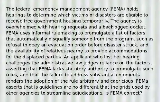 The federal emergency management agency (FEMA) holds hearings to determine which victims of disasters are eligible to receive free government housing temporarily. The agency is overwhelmed with hearing requests and a backlogged docket. FEMA uses informal rulemaking to promulgate a list of factors that automatically disqualify someone from the program, such as refusal to obey an evacuation order before disaster struck, and the availability of relatives nearby to provide accommodations for the displaced parties. An applicant who lost her hearing challenges the administrative law judges reliance on the factors, asserting that FEMA lacks statutory authority to promulgate such rules, and that the failure to address substantial comments renders the adoption of the rule arbitrary and capricious. FEMa asserts that is guidelines are no different that the grids used by other agencies to streamline adjudications. Is FEMA correct?