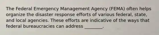 The Federal Emergency Management Agency (FEMA) often helps organize the disaster response efforts of various federal, state, and local agencies. These efforts are indicative of the ways that federal bureaucracies can address ________.