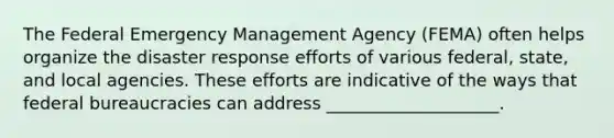 The Federal Emergency Management Agency (FEMA) often helps organize the disaster response efforts of various federal, state, and local agencies. These efforts are indicative of the ways that federal bureaucracies can address ____________________.