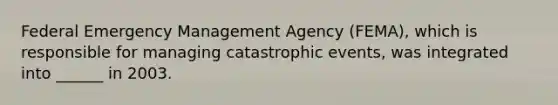 Federal Emergency Management Agency (FEMA), which is responsible for managing catastrophic events, was integrated into ______ in 2003.