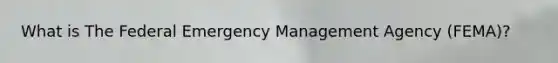 What is The Federal Emergency Management Agency (FEMA)?