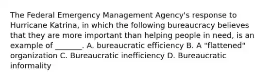 The Federal Emergency Management Agency's response to Hurricane Katrina, in which the following bureaucracy believes that they are more important than helping people in need, is an example of _______. A. bureaucratic efficiency B. A "flattened" organization C. Bureaucratic inefficiency D. Bureaucratic informality