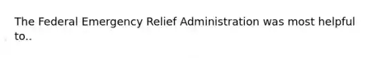 The Federal Emergency Relief Administration was most helpful to..