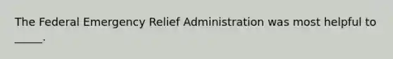 The Federal Emergency Relief Administration was most helpful to _____.