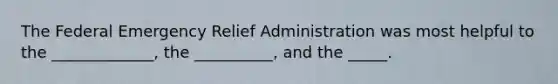 The Federal Emergency Relief Administration was most helpful to the _____________, the __________, and the _____.