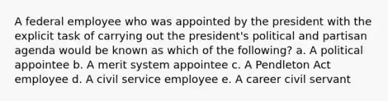 A federal employee who was appointed by the president with the explicit task of carrying out the president's political and partisan agenda would be known as which of the following? a. A political appointee b. A merit system appointee c. A Pendleton Act employee d. A civil service employee e. A career civil servant