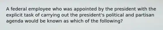 A federal employee who was appointed by the president with the explicit task of carrying out the president's political and partisan agenda would be known as which of the following?