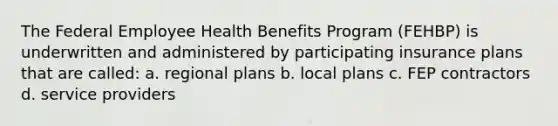 The Federal Employee Health Benefits Program (FEHBP) is underwritten and administered by participating insurance plans that are called: a. regional plans b. local plans c. FEP contractors d. service providers