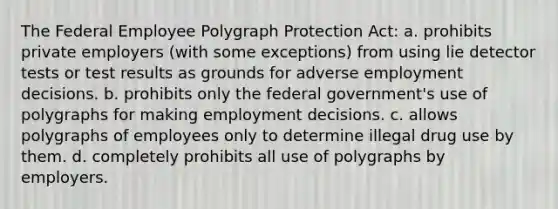 The Federal Employee Polygraph Protection Act: a. prohibits private employers (with some exceptions) from using lie detector tests or test results as grounds for adverse employment decisions. b. prohibits only the federal government's use of polygraphs for making employment decisions. c. allows polygraphs of employees only to determine illegal drug use by them. d. completely prohibits all use of polygraphs by employers.