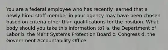 You are a federal employee who has recently learned that a newly hired staff member in your agency may have been chosen based on criteria other than qualifications for the position. What body should you take this information to? a. the Department of Labor b. the Merit Systems Protection Board c. Congress d. the Government Accountability Office