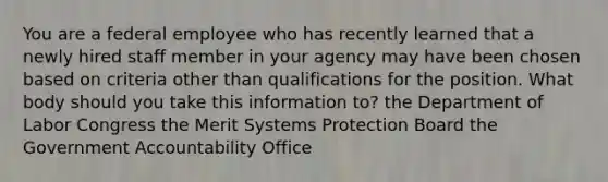 You are a federal employee who has recently learned that a newly hired staff member in your agency may have been chosen based on criteria other than qualifications for the position. What body should you take this information to? the Department of Labor Congress the Merit Systems Protection Board the Government Accountability Office