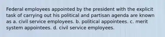 Federal employees appointed by the president with the explicit task of carrying out his political and partisan agenda are known as a. civil service employees. b. political appointees. c. merit system appointees. d. civil service employees.