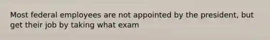 Most federal employees are not appointed by the president, but get their job by taking what exam