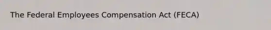 The Federal Employees Compensation Act (FECA)