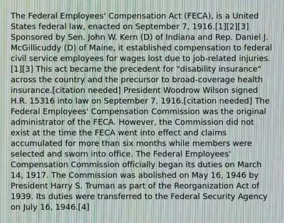 The Federal Employees' Compensation Act (FECA), is a United States federal law, enacted on September 7, 1916.[1][2][3] Sponsored by Sen. John W. Kern (D) of Indiana and Rep. Daniel J. McGillicuddy (D) of Maine, it established compensation to federal civil service employees for wages lost due to job-related injuries.[1][3] This act became the precedent for "disability insurance" across the country and the precursor to broad-coverage health insurance.[citation needed] President Woodrow Wilson signed H.R. 15316 into law on September 7, 1916.[citation needed] The Federal Employees' Compensation Commission was the original administrator of the FECA. However, the Commission did not exist at the time the FECA went into effect and claims accumulated for more than six months while members were selected and sworn into office. The Federal Employees' Compensation Commission officially began its duties on March 14, 1917. The Commission was abolished on May 16, 1946 by President Harry S. Truman as part of the Reorganization Act of 1939. Its duties were transferred to the Federal Security Agency on July 16, 1946.[4]