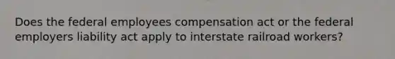 Does the federal employees compensation act or the federal employers liability act apply to interstate railroad workers?