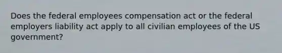 Does the federal employees compensation act or the federal employers liability act apply to all civilian employees of the US government?