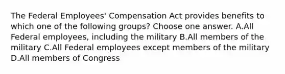 The Federal Employees' Compensation Act provides benefits to which one of the following groups? Choose one answer. A.All Federal employees, including the military B.All members of the military C.All Federal employees except members of the military D.All members of Congress