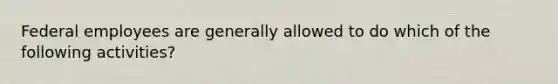 Federal employees are generally allowed to do which of the following activities?