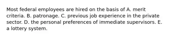 Most federal employees are hired on the basis of A. merit criteria. B. patronage. C. previous job experience in the private sector. D. the personal preferences of immediate supervisors. E. a lottery system.