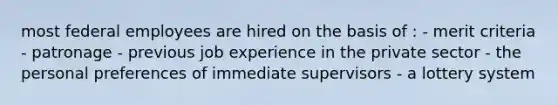 most federal employees are hired on the basis of : - merit criteria - patronage - previous job experience in the private sector - the personal preferences of immediate supervisors - a lottery system