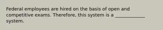 Federal employees are hired on the basis of open and competitive exams. Therefore, this system is a _____________ system.