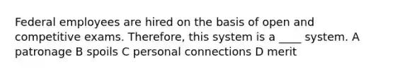 Federal employees are hired on the basis of open and competitive exams. Therefore, this system is a ____ system. A patronage B spoils C personal connections D merit