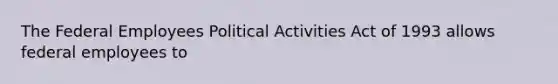 The Federal Employees Political Activities Act of 1993 allows federal employees to