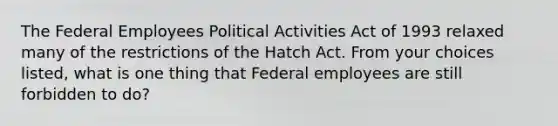 The Federal Employees Political Activities Act of 1993 relaxed many of the restrictions of the Hatch Act. From your choices listed, what is one thing that Federal employees are still forbidden to do?