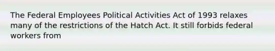 The Federal Employees Political Activities Act of 1993 relaxes many of the restrictions of the Hatch Act. It still forbids federal workers from