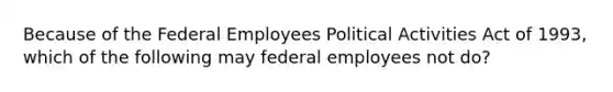 Because of the Federal Employees Political Activities Act of 1993, which of the following may federal employees not do?