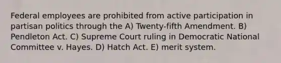 Federal employees are prohibited from active participation in partisan politics through the A) Twenty-fifth Amendment. B) Pendleton Act. C) Supreme Court ruling in Democratic National Committee v. Hayes. D) Hatch Act. E) merit system.