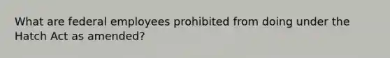 What are federal employees prohibited from doing under the Hatch Act as amended?