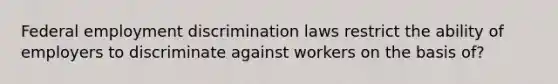 Federal employment discrimination laws restrict the ability of employers to discriminate against workers on the basis of?