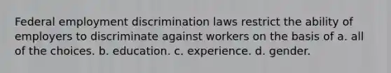 Federal employment discrimination laws restrict the ability of employers to discriminate against workers on the basis of a. all of the choices. b. education. c. experience. d. gender.