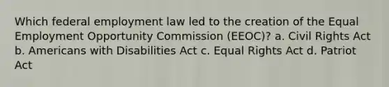 Which federal <a href='https://www.questionai.com/knowledge/kRxyCMq2TU-employment-law' class='anchor-knowledge'>employment law</a> led to the creation of the Equal Employment Opportunity Commission (EEOC)? a. <a href='https://www.questionai.com/knowledge/kkdJLQddfe-civil-rights' class='anchor-knowledge'>civil rights</a> Act b. Americans with Disabilities Act c. Equal Rights Act d. Patriot Act