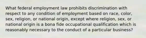 What federal employment law prohibits discrimination with respect to any condition of employment based on race, color, sex, religion, or national origin, except where religion, sex, or national origin is a bona fide occupational qualification which is reasonably necessary to the conduct of a particular business?