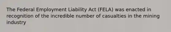 The Federal Employment Liability Act (FELA) was enacted in recognition of the incredible number of casualties in the mining industry