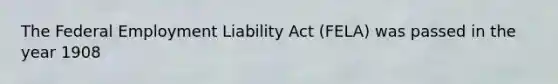 The Federal Employment Liability Act (FELA) was passed in the year 1908