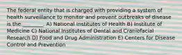 The federal entity that is charged with providing a system of health surveillance to monitor and prevent outbreaks of disease is the ________. A) National Institutes of Health B) Institute of Medicine C) National Institutes of Dental and Craniofacial Research D) Food and Drug Administration E) Centers for Disease Control and Prevention