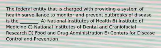 The federal entity that is charged with providing a system of health surveillance to monitor and prevent outbreaks of disease is the ________. A) National Institutes of Health B) Institute of Medicine C) National Institutes of Dental and Craniofacial Research D) Food and Drug Administration E) Centers for Disease Control and Prevention