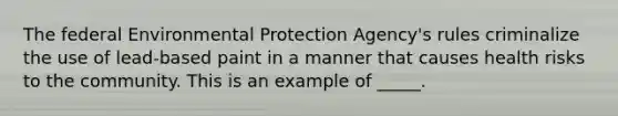 The federal Environmental Protection Agency's rules criminalize the use of lead-based paint in a manner that causes health risks to the community. This is an example of _____.