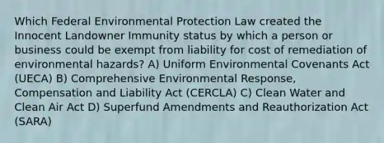 Which Federal Environmental Protection Law created the Innocent Landowner Immunity status by which a person or business could be exempt from liability for cost of remediation of environmental hazards? A) Uniform Environmental Covenants Act (UECA) B) Comprehensive Environmental Response, Compensation and Liability Act (CERCLA) C) Clean Water and Clean Air Act D) Superfund Amendments and Reauthorization Act (SARA)