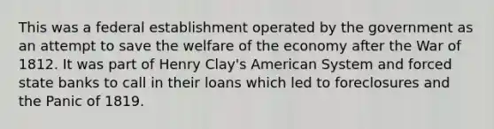 This was a federal establishment operated by the government as an attempt to save the welfare of the economy after the War of 1812. It was part of Henry Clay's American System and forced state banks to call in their loans which led to foreclosures and the Panic of 1819.