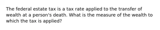 The federal estate tax is a tax rate applied to the transfer of wealth at a person's death. What is the measure of the wealth to which the tax is applied?