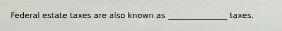 Federal estate taxes are also known as _______________ taxes.